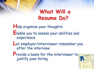 
                What Will a
               Resume Do?  
Help organize your thoughts
Enable you to assess your abilities and
  experience
Let employer/interviewer remember you
  after the interview
Provide a basis for the interviewer to
  justify your hiring
 