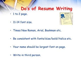 Do’s of Resume Writing
• 1 to 2 page.


• 11-14 font size.


• Times New Roman, Arial, Bookman etc.


• Be consistent with fonts/size/bold/italics etc.


• Your name should be largest font on page.


• Write in third person.
 