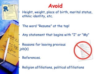 Avoid
• Height, weight, place of birth, marital status,
  ethnic identity, etc.


• The word "Resume" at the top! 

• Any statement that begins with "I" or "My"

• Reasons for leaving previous
 job(s)

• References.

• Religion affiliations, political affiliations
 