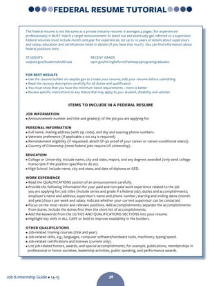 Job  Internship Guide • 14-15 36
FEDERAL RESUME TUTORIAL
The federal resume is not the same as a private industry resume: it averages 4 pages (for experienced
professionals); it MUST match a target announcement to stand out and eventually get referred to a supervisor.
Federal resumes must include month and year for experiences; list up to 10 years of details about supervisors
and salary; education and certifications listed in details (if you have that much). You can find information about
federal positions here:
STUDENTS 					RECENT GRADS
usajobs.gov/StudentsAndGrads 		 opm.gov/HiringReform/Pathways/program/graduates
FOR BEST RESULTS
• Use the resume builder on usajobs.gov to create your resume; edit your resume before submitting
• Read the vacancy description carefully for all duties and qualification
• You must show that you have the minimum listed requirements - more is better
• Review specific instructions to any status that may apply to you: student, disability and veteran
ITEMS TO INCLUDE IN A FEDERAL RESUME
JOB INFORMATION
• Announcement number and title and grade(s) of the job you are applying for.
PERSONAL INFORMATION
• Full name, mailing address (with zip code), and day and evening phone numbers.
• Veterans preference (if applicable a 00-214 is required).
• Reinstatement eligibility (if requested, attach SF-50 proof of your career or career-conditional status).
• Country of Citizenship (most federal jobs require US citizenship).
EDUCATION
• College or University. Include name, city and state, majors, and any degrees awarded (only send college
transcripts if the position specifies to do so).
• High School. Include name, city and state, and date of diploma or GED.
WORK EXPERIENCE
• Read the QUALIFICATIONS section of an announcement carefully.
• Provide the following information for your paid and non-paid work experience related to the job
you are applying for: job titles (include series and grade if a federal job); duties and accomplishments;
employer's name and address; supervisor's name and phone number; starting and ending dates (month
and year);hours per week and salary. Indicate whether your current supervisor can be contacted.
• Focus on the most recent and relevant positions. Add accomplishments; separate the accomplishments
from duties. Include the duties first then the short list of accomplishments.
• Add the keywords from the DUTIES AND QUALIFICATIONS SECTIONS into your resume.
• Highlight key skills in ALL CAPS or bold to improve readability in the builders.
OTHER QUALIFICATIONS
• Job-related training courses (title and year).
• Job-related skills, e.g., languages, computer software/hardware tools, machinery, typing speed.
• Job-related certifications and licenses (current only).
• List job-related honors, awards, and special accomplishments, for example, publications, memberships in
professional or honor societies, leadership activities, public speaking, and performance awards.
36
 