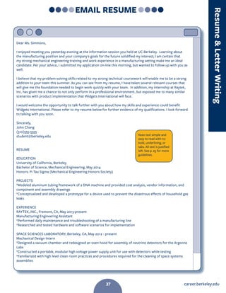 career.berkeley.edu37
EMAIL RESUME
Dear Ms. Simmons,
I enjoyed meeting you yesterday evening at the information session you held at UC Berkeley. Learning about
the manufacturing position and your company's goals for the future solidified my interest; I am certain that
my strong mechanical engineering training and work experience in a manufacturing setting make me an ideal
candidate. Per your advice, I submitted my application on-line this morning, but wanted to follow up with you as
well.
I believe that my problem-solving skills related to my strong technical coursework will enable me to be a strong
addition to your team this summer. As you can see from my resume, I have taken several relevant courses that
will give me the foundation needed to begin work quickly with your team. In addition, my internship at Raytek,
Inc. has given me a chance to not only perform in a professional environment, but exposed me to many similar
scenarios with product implementation that Widgets International will face.
I would welcome the opportunity to talk further with you about how my skills and experience could benefit
Widgets International. Please refer to my resume below for further evidence of my qualifications. I look forward
to talking with you soon.
Sincerely,
John Chang
(510)555-5555
student@berkeley.edu
RESUME
EDUCATION
University of California, Berkeley
Bachelor of Science, Mechanical Engineering, May 2014
Honors: Pi Tau Sigma (Mechanical Engineering Honors Society)
PROJECTS
*Modeled aluminum tubing framework of a DNA machine and provided cost analysis, vendor information, and
component and assembly drawings
*Conceptualized and developed a prototype for a device used to prevent the disastrous effects of household gas
leaks
EXPERIENCE
RAYTEK, INC., Fremont, CA, May 2013-present
Manufacturing Engineering Assistant
*Performed daily maintenance and troubleshooting of a manufacturing line
*Researched and tested hardware and software scenarios for implementation
SPACE SCIENCES LABORATORY, Berkeley, CA, May 2012 - present
Mechanical Design Intern
*Designed a vacuum chamber and redesigned an oven hood for assembly of neutrino detectors for the Argonne
Labs
*Constructed a portable, modular high voltage power supply unit for use with detectors while testing
*Familiarized with high level clean room practices and procedures required for the cleaning of space systems
assemblies
Keeo text simple and
easy to read with no
bold, underlining, or
tabs. All text is justified
left. See p. 25 for more
guidelines.
ResumeLetterWriting
37
 