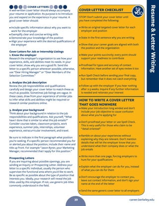 career.berkeley.edu39
COVER LETTERS
A well-written cover letter should always accompany
your resume or application. Its purpose is to introduce
you and expand on the experience in your resume. A
good cover letter should:
• Include specific information about why you want to
work for the employer
• Exemplify clear and concise writing skills
• Demonstrate your knowledge of the position
• Align your experience with the desired qualifications of
the employer
Cover Letters for Job or Internship Listings
1. Know the employer
Research the employer’s organization to see how your
experience, skills, and abilities meet its needs. In your
cover letter, show why you are a good fit. Send the
letter to a specific person whenever possible; otherwise,
use “Dear Hiring Manager” or “Dear Members of the
Selection Committee.”
2. Analyze the job description
Review the job responsibilities and qualifications
carefully and design your cover letter to match these as
much as possible. Sometimes job listings are vague. In
these cases, draw from your experience of similar jobs
to infer what skills and abilities might be required or
research similar positions online.
3. Analyze your background
Think about your background in relation to the job
responsibilities and qualifications. Ask yourself, “What
have I done that is similar to what this job entails?”
Consider courses taken, classroom projects, work
experience, summer jobs, internships, volunteer
experience, extracurricular involvement, and travel.
Be sure to indicate in the first paragraph what position
you’re seeking. If a specific person recommended you for
or alerted you about the position, include their name and
title up front. For example “Jason Ryner, your Marketing
Manager, recommended that I apply for this position.”
Prospecting Letters
If you are inquiring about possible openings, you are
sending an Inquiry or Prospecting Letter. Address your
letter to a specific individual, usually the person who
supervises the functional area where you’d like to work.
Be as specific as possible about the type of position that
interests you. Ideally, your research will reveal the job
titles used by this employer. If not, use generic job titles
commonly understood in the field.
COVER LETTER CHECKLIST
STOP! Don’t submit your cover letter until
you have completed the following:
• Write an original targeted cover letter for each
employer and position
• State in the first sentence why you are writing
• Show that your career goals are aligned with both
the position and the organization
• Make your points succinctly; every point should
support your readiness to contribute
• Proofread for typos and accuracy of contact
information. Have another set of eyes review it too
• Run Spell Check before sending your final copy,
but remember that it does not catch everything
• Follow up with the employer if you hear nothing
after 2-3 weeks. Inquire if any further information
is needed and reiterate your interest
HOW TO WRITE A COVER LETTER
THAT GOES NOWHERE
• Make your introduction long winded and don’t
include your job objective to cause confusion
about what you’re applying for
• Don’t proofread your letter or use Spell Check.
This is very useful for those who claim to be
“detail oriented”
• Ramble on about your experiences without
explaining why they are relevant. Don’t mention
details that will let the employer know that you
understand what their company does or what the
job entails
• Write more than one page, forcing employers to
hunt for your qualifications
• Explain what the employer can do for you, instead
of what you can do for them
• Don’t encourage the employer to contact you,
leave out contact information, and don’t sign your
name at the end of the letter
• Send the same generic cover letter to all employers
to
do
ResumeLetterWriting
39
 