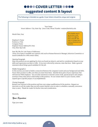 Job  Internship Guide • 14-15 40
The following is intended as a guide. Cover letters should be unique and original.
Your Name
Street Address  City, State Zip  (Area Code) Phone Number  student@berkeley.edu
Month Date, Year
Employer’s Name
Position or Title
Company Name
Employer Street Address/P.O. Box
City, State Zip Code
Dear Mr./Ms./Dr. Last Name of Addressee:
(Note: if no name is available use a generic title such as Human Resources Manager, Selection Committee or
search LinkedIn for a HR contact name)
Opening Paragraph
State the position you are applying for, how you found out about it, and ask for consideration based on your
skills and experiences you have to offer. If you were referred by someone, state that here. Make a general
statement about being a good candidate for the job.
Middle Paragraph(s)
In this section, you want to build a connection between the company’s needs and your background and skills.
Stress what you have to offer, not what you want from them. Identify those parts of your experience that
will interest THIS employer. You can draw attention to relevant course work, special projects and campus
activities if they show direct relationship to this position. Do not restate what’s in your resume, rather
expand upon a specific project or accomplishment.
Closing Paragraph
Restate your interest in this position and how your unique qualifications fit the position. Request an
interview, or tell the reader that you will contact him/her soon in order to schedule a mutually convenient
time to meet. Thank the reader for his/her time and consideration.
Sincerely,
Type your name
The simplest way to
lay out your cover
letter is to align all
text to the left. Not
only is it simple, but it
looks professional and
polished.
Your Signature
COVER LETTER
suggested content  layout
40
 