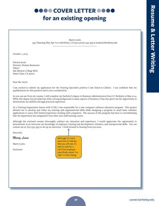 career.berkeley.edu41
COVER LETTER
for an existing opening
Marty Lewis
345 Channing Way Apt #101 • Berkeley, CA 94704 • 650.555-5555 • student@berkeley.edu
________________________________________
October 1, 2013
Patricia Scott
Director, Human Resources
Yahoo!
896 Mission College Blvd.
Santa Clara, CA 95003
Dear Ms. Scott:
I am excited to submit my application for the Training Specialist position I saw listed in Callisto. I am confident that my
qualifications for this position merit your consideration.
As you can see from my resume, I will complete my bachelor’s degree in Business Administration from UC Berkeley in May 2014.
While this degree has provided me with a strong background in many aspects of business, it has also given me the opportunity to
demonstrate my abilities through practical experience.
As a Training Department Intern with UCSF, I was responsible for a new computer software education program. This project
allowed me to develop and refine my training and organizational skills while designing a program to teach basic software
applications to users with limited experience working with computers. The success of this program has been so overwhelming
that the department has integrated it into their new staff training course.
Although the enclosed resume thoroughly outlines my education and experience, I would appreciate the opportunity to
demonstrate in an interview my knowledge of employee training and development, initiative, and interpersonal skills. You can
contact me at (650)555-5555 to set up an interview. I look forward to hearing from you soon.
Sincerely,
Marty Lewis
Enclosure
Although it’s more
assertive to indicate
that you will call, it’s
best to wait for a
call if the employer
specifically states “no
calls” in their listing.
Marty Lewis
ResumeLetterWriting
41
 