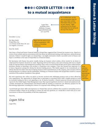 career.berkeley.edu43
COVER LETTER
to a mutual acquaintance
Logan Silva
555 Rodeo Drive
Berkeley, CA 94532
logans@berkeley.edu
(510) 555-8765
December 17, 2013
Ms. Mary Smith
Striped Bass, Inc.
1010 Avenue of the Stars, Ste. 900
Los Angeles, CA 90000
Dear Ms. Smith:
Jane Jones, a friend and Senior Financial Analyst at Striped Bass, suggested that I forward my resume to you. Based on a
review of your website and my conversations with Jane about my educational training, work experience, and professional
interests, I believe I would fit right in at Striped Bass. I am highly motivated to build a successful career in finance and
hope to contribute to the team at Striped Bass as a Financial Analyst.
My fascination with finance has grown steadily during my business school studies, driven mostly by my desire to
understand how business decisions are made. Beginning with my first finance class and continuing with more in-depth
study of corporate finance and managerial accounting, I have come to see how financial data can be used to make business
decisions, whether in launching a new product or acquiring a new company. I have also learned how important it is
to keep a big-picture perspective during the decision-making process. This duality appeals to me tremendously as it
follows directly from what I have been studying: business with its detailed focus on the company, and economics with its
broad perspective on industry and the marketplace. Working as a Financial Analyst with Striped Bass would be a natural
extension of the academic foundation I have gained.
My work experiences also reflect my desire to become involved with challenging projects such as those offered by
your organization. The opportunity at Striped Bass to participate in executing senior staff’s complex projects as well
as eventually leading my own is very appealing to me. At Boston Scientific, I created numerous forecast and inventory
reports for the Global Supply Chain Management team. This required significant attention to detail and analytical work.
I further developed my communication and financial skills by working on numerous cost efficiency projects for the
Microbiology department, including the creation of a corporate-wide standing order matrix.
I would build upon these skills and experiences at Striped Bass and am confident that I would do outstanding work as
a Financial Analyst. Please do not hesitate to contact me with any questions, as I would like to meet with you at your
convenience to discuss the possibility of full-time employment.
Sincerely,
Logan Silva
Logan Silva
Draw
attention
to relevant
skills and
demonstrate
when and
how you
used them.
For a unified look, use the
same presentation style for
your cover letter contact
information that you used
on your resume. Logan
centered all of his contact
information here as well as at
the top of his resume.
Begin with the name of your
mutual acquaintance—this
creates an immediate
connection.
ResumeLetterWriting
43
 