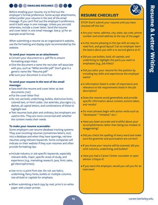career.berkeley.edu25
EMAILING RESUMES
Before emailing your resume, try to find out the
employer’s format preference. Some accept attachments;
others prefer your resume in the text of the email
message. If you can’t find out the employer’s preference,
send it both ways in one message. Unless you are told
otherwise, include a cover letter. Send the resume
and cover letter in one email message. See p. 37 for an
example email format.
When submitting a resume via an organization’s website,
use the formatting and display style recommended by the
website.
To send your resume as an attachment:
• Convert your document to a .pdf file to ensure
formatting stays intact
• Give the document a name the recruiter will associate
with you, such as “MillerJennifer.pdf” Don’t give it a
generic name like “Resume.pdf”
• Be sure your document is virus free
To send your resume in the text of the email
message:
• Save both the resume and cover letter as text
documents (.txt)
• Put the cover letter first
• Do not use bold, underlining, bullets, distinctive fonts,
colored text, or html codes. Use asterisks, plus signs (+),
dashes, all capital letters, and combinations of these to
highlight text
• Text resumes look plain and ordinary, but employers are
used to this. They are more concerned with whether
the content meets their needs
To make your resume scannable:
Some employers use resume database tracking systems.
They scan incoming resumes (sometimes letters, too)
into a database and when they have openings, retrieve
resumes using relevant keywords. Some companies will
indicate on their website if they scan resumes and often
provide formatting tips.
• Include industry or job-specific keywords, especially
relevant skills, major, specific areas of study, and
experience (e.g., marketing research, java, html, sales,
gel electrophoresis).
• Use 10 to 12 point font size. Do not use italics,
underlining, fancy fonts, bullets or multiple columns.
Use all bold or capitals for emphasis.
• When submitting a hard copy by mail, print it on white
paper with a laser printer.
RESUME CHECKLIST
STOP! Don’t submit your resume until you have
checked off this list!
• Are your name, address, city, state, zip code, phone
number and email address at the top of the page?
• Is the resume pleasing to the eye with an easy-to-
read font, and good layout? Can an employer learn
the basics about you with a 10 second glance at it?
• Did you use bullets, bold, all capitals, and
underlining to highlight the parts you want to
emphasize (e.g., job titles)?
• Did you tailor your resume for the position by
including key skills and experiences the employer
wants?
• Is information listed in order of importance and
relevance to the requirements listed in the job
description?
• Does the resume avoid generalities and provide
specific information about context, actions taken,
and results?
• Do most phrases begin with action verbs such as
“developed,” “initiated,” etc.?
• Have you been accurate and truthful about your
accomplishments rather than being too modest or
exaggerating?
• Did you check the spelling of every word and make
sure the grammar and punctuation are correct?
• If you know your resume will be scanned, did you
omit columns, underlining, and bullets?
• Have you had a Career Center counselor or peer
advisor critique it?
• If you were the employer, would you call you for an
interview?
to
do
ResumeLetterWriting
25
 