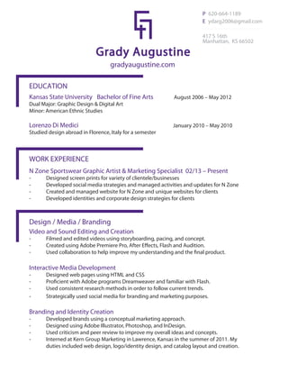 Grady Augustine
gradyaugustine.com
P 620-664-1189
E ydarg2006@gmail.com
417 S 16th
Manhattan, KS 66502
EDUCATION
Kansas State University Bachelor of Fine Arts August 2006 – May 2012
Dual Major: Graphic Design & Digital Art
Minor: American Ethnic Studies
Lorenzo Di Medici January 2010 – May 2010
Studied design abroad in Florence, Italy for a semester
WORK EXPERIENCE
N Zone Sportswear Graphic Artist & Marketing Specialist 02/13 – Present
- Designed screen prints for variety of clientele/businesses
- Developed social media strategies and managed activities and updates for N Zone
- Created and managed website for N Zone and unique websites for clients
- Developed identities and corporate design strategies for clients
Design / Media / Branding
Video and Sound Editing and Creation
- Filmed and edited videos using storyboarding, pacing, and concept.
- Created using Adobe Premiere Pro, After Effects, Flash and Audition.
- Used collaboration to help improve my understanding and the ﬁnal product.
Interactive Media Development
- Designed web pages using HTML and CSS
- Proficient with Adobe programs Dreamweaver and familiar with Flash.
- Used consistent research methods in order to follow current trends.
- Strategically used social media for branding and marketing purposes.
Branding and Identity Creation
- Developed brands using a conceptual marketing approach.
- Designed using Adobe Illustrator, Photoshop, and InDesign.
- Used criticism and peer review to improve my overall ideas and concepts.
- Interned at Kern Group Marketing in Lawrence, Kansas in the summer of 2011. My
duties included web design, logo/identity design, and catalog layout and creation.
 