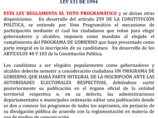 LEY 131 DE 1994
ESTA LEY REGLAMENTA EL VOTO PROGRAMÁTICO y se dictan otras
disposiciones. En desarrollo del artículo 259 DE LA CONSTITUCIÓN
POLÍTICA, se entiende por Voto Programático el mecanismo de
participación mediante el cual los ciudadanos que votan para elegir
gobernadores y alcaldes, imponen como mandato al elegido el
cumplimiento del PROGRAMA DE GOBIERNO que haya presentado como
parte integral en la inscripción de su candidatura En desarrollo de los
ARTÍCULOS 40 Y 103 de la Constitución Política,
Los candidatos a ser elegidos popularmente como gobernadores y
alcaldes deberán someter a consideración ciudadana UN PROGRAMA DE
GOBIERNO, QUE HARÁ PARTE INTEGRAL DE LA INSCRIPCIÓN ANTE LAS
AUTORIDADES ELECTORALES RESPECTIVAS, debiéndose surtir
posteriormente su publicación en el órgano oficial de la entidad
territorial respectiva o, en su defecto, las administraciones
departamentales o municipales ordenarán editar una publicación donde
se den a conocer los programas de todos los aspirantes, sin perjuicio de
su divulgación pública de acuerdo con la reglamentación en materia de
 