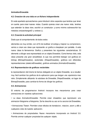 AnimationDrawable
4.2. Creacion de una vista en un fichero independiente
En este apartado aprovechamos para introducir otros aspectos que tendras que tener
en cuenta para crear nuevas vistas. Cuando quieras crear una nueva vista, tendras
que extender la clase view, escribir un constructor y como minimo sobreescribir los
metodos onsizechangedO y ondraw ().
4.3. Creando la actividad principal
Dado que el comportamiento de todos estos
elementos es muy similar, con el fin de reutilizar el codigo y mejorar su comprension,
vamos a crear una clase que represente un grafico a desplazar por pantalla. A esta
nueva clase la llamaremos Grafico y presentara las siguientes caracteristicas. El
elemento a dibujar sera representado en un objeto Drawabie. Como hemos visto, esta
clase presenta una gran versatilidad, lo que nos permitirá trabajar con graficos en
bitmap (BitmapDrawabie), vectoriales (ShapeDrawable), graficos con diferentes
representaciones (stateListDrawable), graficos animados (AnimationDrawable).
4.4. Representacion de graficos vectoriales
la representacion del mismo la hemos delegado en un objeto Drawable, va a resultar
muy facil cambiar los graficos de la aplicacion para que tengan una apariencia mas
retro. Simplemente utilizando la subclase de Drawable, ShapeDrawable, en lugar de
BitmapDrawable, para cambiar la forma de dibujar los graficos.
4.5. Animaciones
El entorno de programacion Android incorpora tres mecanismos para crear
animaciones en nuestras aplicaciones:
• La clase AnimationDrawable: Permite crear drawables que reproducen una
animacion fotograma a fotograma. Se ha descrito su uso en la seccion de Drawables.
• Animaciones Tween: Permiten crear efectos de translacion, rotacion, zoom y alfa a
cualquiera vista de nuestra aplicación.
• Animaciones de propiedades: Nuevo mecanismo incorporado en Android 3.0.
Permite animar cualquier propiedad de cualquier objeto.
 