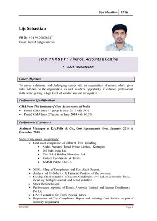 Lijo Sebastian 2016
RESUME Page 1
Lijo Sebastian
PH No: +91 9400836927
Email: lijots16@gmail.com
J O B T A R G E T : Finance, Accounts & Costing
Cost Accountant
Career Objective
To pursue a dynamic and challenging career with an organization of repute, which gives
value addition to the organization as well as offers opportunity to enhance professional
skills while getting a high level of satisfaction and recognition.
Professional Qualifications
CMA from The Institute of Cost Accountants of India
 Passed CMA Inter 1st group in June 2015 with 54% .
 Passed CMA Inter 2nd group in June 2014 with 60.3%
Professional Experience
Assistant Manager at K.A.Felix & Co., Cost Accountants from January 2014 to
December 2015.
Some of my major assignments:
 Cost audit compliance of different firms including
 Midas Precured Tread Private Limited, Kottayam
 Oil Palm India Ltd
 The Gokul Rubber Plantation Ltd.
 Eastern Condiments & Treads.
 KMML Public Ltd Co.
 XBRL Filing of Compliance and Cost Audit Report.
 Analysis of Profitability & Financial Position of the company.
 Closing Stock valuation of Eastern Condiments Pvt Ltd. on a monthly basis,
including both provisional and actual valuation.
 Stock Reconciliation.
 Performance appraisal of Kerala Ayurveda Limited and Eastern Condiments
Pvt Ltd.
 CAS 5 valuation for Carris Pipes& Tubes.
 Preparation of Cost Compliance Report and assisting Cost Auditor as part of
statutory requirement
 