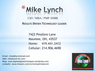 Mike Lynch CIO / MBA / PMP /SSBB Results Driven Technology Leader 7422 Pinafore Lane Maumee, OH, 43537 Home:    419.441.2412 Cellular: 214.906.4698 Email: mike@lynchemail.com Web: mikelynch-61.com Blog: www.digitalagetechnologies.wordpress.com LinkedIn: www.linkedin.com/in/michaelmikelynch 