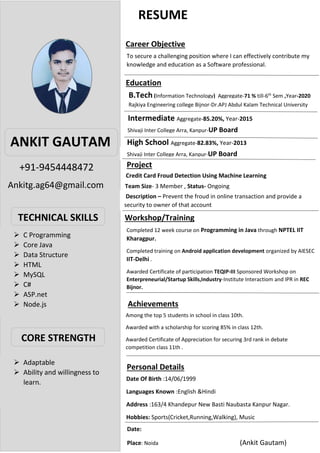 RESUME
•
+91-9454448472
Ankitg.ag64@gmail.com
ANKIT GAUTAM
TECHNICAL SKILLS
CORE STRENGTH
Career Objective
To secure a challenging position where I can effectively contribute my
knowledge and education as a Software professional.
Education
To secure a challenging position where I can effectively contribute my
knowledge and education as a Software professional.
B.Tech (Information Technology) Aggregate-71 % till-6th
Sem ,Year-2020
Rajkiya Engineering college Bijnor-Dr.APJ Abdul Kalam Technical University
Intermediate Aggregate-85.20%, Year-2015
Shivaji Inter College Arra, Kanpur-UP Board
High School Aggregate-82.83%, Year-2013
Shivaji Inter College Arra, Kanpur-UP Board
Project
Credit Card Froud Detection Using Machine Learning
Team Size- 3 Member , Status- Ongoing
Description – Prevent the froud in online transaction and provide a
security to owner of that account
Workshop/Training
Completed 12 week course on Programming in Java through NPTEL IIT
Kharagpur.
Completed training on Android application development organized by AIESEC
IIT-Delhi .
Awarded Certificate of participation TEQIP-III Sponsored Workshop on
Enterpreneurial/Startup Skills,Industry-Institute Interactiom and IPR in REC
Bijnor.
Achievements
Among the top 5 students in school in class 10th.
Awarded with a scholarship for scoring 85% in class 12th.
Awarded Certificate of Appreciation for securing 3rd rank in debate
competition class 11th .
Personal Details
Date Of Birth :14/06/1999
Languages Known :English &Hindi
Address :163/4 Khandepur New Basti Naubasta Kanpur Nagar.
Hobbies: Sports(Cricket,Running,Walking), Music
➢ C Programming
➢ Core Java
➢ Data Structure
➢ HTML
➢ MySQL
➢ C#
➢ ASP.net
➢ Node.js
➢ Adaptable
➢ Ability and willingness to
learn.
Date:
Place: Noida (Ankit Gautam)
 