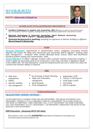 SUVANKAR DUTTA
266/A, ANANDAMATH, ICHAPUR
Email-id.:- duttasuvankar.143@gmail.com
SENIOR ACCOUNTINGAND OPERATION PROFESSIONAL
 Certified Professional in Logistic and Accounting, EDP offering a 6 years accounting career
and 10 months in EDP & Logistics, distinguished by commended performance and proven results.


 Extensive background in Corporate Accounting, Small Business Accounting,
Administration, EDP & Logistic in Hyundai Dealership.


Extensive background in Auditing, including an experience in Internal Auditing in different

Maruti Suzuki’s Dealership.

Profile
Personal Statement: Experienced in administrative duties; analyzing accounting records;
Payrolls; Tax invoice; PF; Daily cash Transaction and Accounting, EDP & Logistics, Tracking, Data
base management, . Computer skills include Microsoft Excel, Access, Word and PowerPoint.
Excellent problem solving and communication skills.
Career Objective: To obtain a Manager position within a growth oriented, progressive company. I
want to apply my Accounting skills to an environment where they will make a significant impact
on the bottom line. The idea atmosphere would be entrepreneurial and one in which new ideas are
welcome and decision making is required.
Skills
 Data base

Tax Invoicing & Stock Checking  Registration of PF
management  Daily cash transaction  Training & Development
 Billing management  Audit paper works
 Internal Auditing  Book Keeping  Accounting
 Tax management  Fund management  EDP & Logistics
ProfessionalExperience
DEALER POINT (SPRING HYUNDAI) —
AN EDP EXECUTIVE IS LOOKING AFTER THE EDP DEPARTMENT. EDP MEANS ELECTRONIC DATA
PROCESSING. GENERALLY IN ALL COMPANIES THERE IS A DEPARTMENT THAT LOOKS AFTER ALL
THE WORK OF COMPUTERS. SOME COMPANIES CALL IT AS IT DEPARTMENT AND SOME COMPANIES
CALL THIS DEPARTMENT AS E.D.P. DEPARTMENT. I AM MENTIONING HEREUNDER THE ROLES OF EDP
MANAGER & EDP DEPARTMENT.
EDP Executive - (January 2015 till date)
Recruited to take-care the (LOGISTIC) department database management,
maintaining cash transactions etc.
 