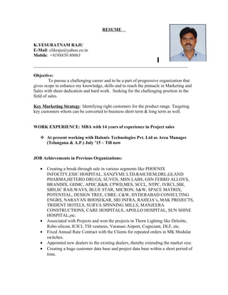 RESUME
K.YESURATNAM RAJU
E-Mail: clikraju@yahoo.co.in
Mobile: +9198850 80063
_____________________________________________________________________
Objective:
To pursue a challenging career and to be a part of progressive organization that
gives scope to enhance my knowledge, skills and to reach the pinnacle in Marketing and
Sales with sheer dedication and hard work. Seeking for the challenging position in the
field of sales.
Key Marketing Strategy: Identifying right customers for the product range. Targeting
key customers whom can be converted to business short term & long term as well.
WORK EXPERIENCE: MBA with 14 years of experience in Project sales
 At present working with Halonix Technologies Pvt. Ltd as Area Manager
(Telangana & A.P.) July ’15 – Till now
JOB Achievements in Previous Organizations:
• Creating a break-through sale in various segments like PHOENIX
INFOCITY,ESIC HOSPITAL, SANZYME LTD,RAICHEM,DRL,GLAND
PHARMA,HETERO DRUGS, SUVEN, MSN LABS, GSN FERRO ALLOYS,
BRANDIX, GHMC, APIIC,R&B, CPWD,MES, SCCL, NTPC, IVRCL,SBI,
SBH,SC RAILWAYS, BLUE STAR, MICRON, S&W, SPACE MATRIX,
POTENTIAL, DESIGN TREE, CBRE, C&W, HYDERABAD CONSULTING
ENGRS, NARAYAN BHOSEKAR, SRI INFRA, RAHEJA’s, MAK PROJECTS,
TRIDENT HOTELS, SURYA SPINNING MILLS, MANJEERA
CONSTRUCTIONS, CARE HOSPITALS, APOLLO HOSPITAL, SUN SHINE
HOSPITAL,etc.
• Associated with Projects and won the projects in Thorn Lighting like Deloitte,
Robo silicon, ICICI, TSI ventures, Varanasi Airport, Cognizant, DLF, etc.
• Fixed Annual Rate Contract with the Clients for repeated orders in MK Modular
switches.
• Appointed new dealers to the existing dealers, thereby extending the market size.
• Creating a huge customer data base and project data base within a short period of
time.
 