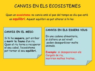 CANVIS EN ELS ECOSISTEMES Quan un  ecosistema  no canvia amb el pas del temps es diu que està en  equilibri . Aquest equilibri es pot alterar si hi ha: CANVIS EN EL MEDI: Si hi ha  sequera , pot arribar  a  morir la fauna  d’un riu. Quan el riu torna a recuperar el seu cabal, l’ecosistema pot tornar al seu  equilibri. CANVIS EN ELS ESSERS VIUS En una cadena alimentaria,  si s’altera un sol nivell poden desaparèixer molts animals.  Exemple:  si desapareixen els Cargols de riu,  moririen moltes truites... 