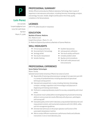 PROFESSIONAL SUMMARY
Skilled, efﬁcient and productive Medical Laboratory Technology. Over 10 years of
experience in test execution and analysis, including chemistry, hematology urinalysis,
and serology. Accurate, reliable, diligent and focused on the timely, quality
completion of all lab procedures. 
 
LICENSES
AMT # TN-37809 (Issued on 11/04/2002)
EDUCATION
Bachelor of Science: Medicine
B Sc. Medicine 2001
Joseph Silny & Assoc., Miami, FL., U.S.
Dr. Medicine Diploma Equivalence as Bachelor of Science Medicine
SKILL HIGHLIGHTS
Clinical assays proﬁciency
Accomplished in hematology
Serology skilled
Test results interpretation
Sample checking
Excellent lab practices
Lab equipment calibration
Test result validity veriﬁcation
Complex problem solver
Quality control procedures
Work well under pressure and
time constraints 
PROFESSIONAL EXPERIENCE
Senior Medical Technologist
Miami, Florida
Sylvester Cancer Center University of Miami/ Jan 2004 to Current
Responsible of receiving and processing an average of 250 specimens per shift
in a variety of standardized tests including advanced and specialized
techniques and equipment.
Executed and analyzed tests in areas including chemistry, hematology,
urinalysis, serology, coagulation and immunology to aid physicians in
diagnosing and treating cancer disease.
Proﬁcient in analyzing laboratory results for accuracy, acceptability and critical
values.
Ensured test-result validity before recording/reporting results demonstrating
ability to communicate test results effectively with physicians, pathologists
and nursing staff.
Evaluated quality control within laboratory using standard laboratory test and
measurement controls, and maintained compliance with CLIA, OSHA, safety
and risk-management guidelines.
Oriented new technicians to the proper operation and function of the
automated interpretation machine.
Able to conduct efﬁcient maintenance, performance checks and calibrates
instruments in one or more laboratory area. 
.
P
Luis Perez
305-3420482
luispe6743@gmail.com
12747 SW 136th Street.
Apt 8301
Miami, FL, 33186
 