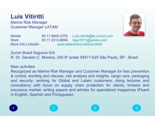 Luis Vitiritti
Marine Risk Manager
Customer Manager LATAM

Mobile             55 11 9945-2376 Luis.vitiritti@br.zurich.com
Work               55 11 2313-8694 legv1971@yahoo.com
More Info LinkedIn          www.slideshare.net/luisvitiritti

Zurich Brasil Seguros S/A
R. Dr. Geraldo C. Moreira, 240 6º andar 04571-020 São Paulo, SP - Brazil

Main activities
Recognized as Marine Risk Manager and Customer Manager for loss prevention
& control, wording and clauses, risk analysis and insights, cargo care, packaging
and security; working for Global and Latam customers; doing lectures and
consultancy with focus on supply chain protection for clients, brokers and
insurance market; writing papers and articles for specialized magazines (Fluent
in English, Spanish and Portuguese).


 1                       2                         3                     4
 
