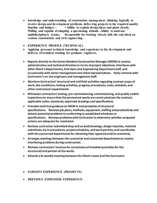  knowledge and understanding of construction management ,thinking logically to
resolve design and development problems, delivering projects to the required quality
timeline and budget, - • Ability to explain design ideas and plans clearly,
Willing and capable of adopting a questioning attitude ,Ability to motivate
multidisciplinary teams,- Responsible for working closely with the end client on
various construction and civil engineering .
 EXPERIENCE PROFILE (TECHNICAL)
 Applying personal technical knowledge and experience to the development and
delivery of technical training for graduate engineers.
 Reports directly to the SeniorResident Construction Manager (SRCM) to receive
administrative and technical direction in terms of project objectives. Interfaces with
other Client’s Departments, End Users and Engineering Department staff, and
occasionally with senior management and client representatives. Daily contacts with
Contractor’s on-site engineers and management staff.
 Monitors Contractors’ structural and civil field activities regarding contract scope of
work, site conditions, testing activities, progress, procedures, costs, schedule, and
other contractual requirements.
 Witnesses contractors’ testing, pre-commissioning, commissioning, and quality control
inspections to ensure that the permanent works are constructed per the contract,
applicable codes, standards, approved drawings and specifications.
 Provides technical guidance to SRCM in interpretation of structural
specifications. Reviews job plans, methods, equipment, staffing and productivity and
detects potential problems in conforming to established schedules or
specifications. Reviews problems with Contractor to determine whether proposed
actions are adequate for resolution.
 Reviews contractor-submitted shop and as-built drawings, design inquiries, material
submittals, tie-in procedures, project schedules, and workpermits; and coordinates
with the concerned departments for obtaining their approval and/orcomments.
 Arranges meetings between the contractor and concerned departments to resolve
interfacing problems during construction.
 Reviews contractors’ invoices for correctness of installed quantities for the
structural/civil portion of the works.
 Attends a bi-weekly meeting between the Client’s team and the Contractor.
 PARSONS EXPERIENCE (PROJECTS)
 PREVIOUS EMPLOYER EXPERIENCE
 