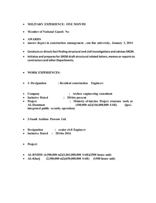  MILITARY EXPERIENCE: ONE MONTH
 Member of National Guard: No
 AWARDS
 master degree in construction management , one line university, January 1, 2014
 Conducts or directs fact finding structural and civil investigations and advises SRCM.
 Initiates and prepares for SRCM draft structural related letters, memos or reports to
contractors and other Departments.
 WORK EXPERIENCES:
 1- Designation : Resident construction Engineer:
 Company : Archen engineering consultant
 Inclusive Dated : 2016to present
 Project : Ministry of interior Project structure work at
AL-Dammam (100,000 m2)(346,000,000 SAR) (ipso-
integrated public security operation)
 2-Saudi Arabian Parsons Ltd.
 Designation : senior civil Engineer:
 Inclusive Dated : 2014to 2016
 Project:
 AL-RYIDH (4,500,000 m2)(1,063,000,000 SAR)(2500 house unit)
 AL-Kharj (2,500,000 m2)(650,000,000 SAR) (1500 house unit)
 