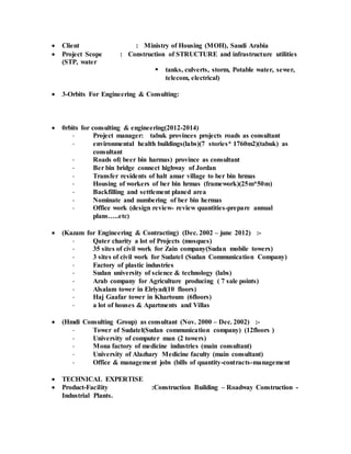  Client : Ministry of Housing (MOH), Saudi Arabia
 Project Scope : Construction of STRUCTURE and infrastructure utilities
(STP, water
 tanks, culverts, storm, Potable water, sewer,
telecom, electrical)
 3-Orbits For Engineering & Consulting:
 0rbits for consulting & engineering(2012-2014)
- Project manager: tabuk provinces projects roads as consultant
- environmental health buildings(labs)(7 stories* 1760m2)(tabuk) as
consultant
- Roads of( beer bin harmas) province as consultant
- Ber bin bridge connect highway of Jordan
- Transfer residents of halt amar village to ber bin hrmas
- Housing of workers of ber bin hrmas (framework)(25m*50m)
- Backfilling and settlement planed area
- Nominate and numbering of ber bin hermas
- Office work (design review- review quantities-prepare annual
plans…..etc)
 (Kazam for Engineering & Contracting) (Dec. 2002 – june 2012) :-
- Qater charity a lot of Projects (mosques)
- 35 sites of civil work for Zain company(Sudan mobile towers)
- 3 sites of civil work for Sudatel (Sudan Communication Company)
- Factory of plastic industries
- Sudan university of science & technology (labs)
- Arab company for Agriculture producing ( 7 sale points)
- Alsalam tower in Elriyad(10 floors)
- Haj Gaafar tower in Khartoum (6floors)
- a lot of houses & Apartments and Villas
 (Hmdi Consulting Group) as consultant (Nov. 2000 – Dec. 2002) :-
- Tower of Sudatel(Sudan communication company) (12floors )
- University of computer man (2 towers)
- Mona factory of medicine industries (main consultant)
- University of Alazhary Medicine faculty (main consultant)
- Office & management jobs (bills of quantity-contracts-management
 TECHNICAL EXPERTISE
 Product-Facility :Construction Building – Roadway Construction -
Industrial Plants.
 