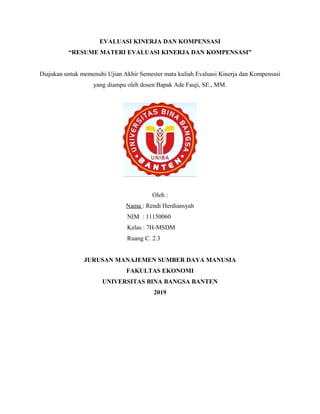 EVALUASI KINERJA DAN KOMPENSASI
“RESUME MATERI EVALUASI KINERJA DAN KOMPENSASI”
Diajukan untuk memenuhi Ujian Akhir Semester mata kuliah Evaluasi Kinerja dan Kompensasi
yang diampu oleh dosen Bapak Ade Fauji, SE., MM.
Oleh :
Nama : Rendi Herdiansyah
NIM : 11150060
Kelas : 7H-MSDM
Ruang C. 2.3
JURUSAN MANAJEMEN SUMBER DAYA MANUSIA
FAKULTAS EKONOMI
UNIVERSITAS BINA BANGSA BANTEN
2019
 