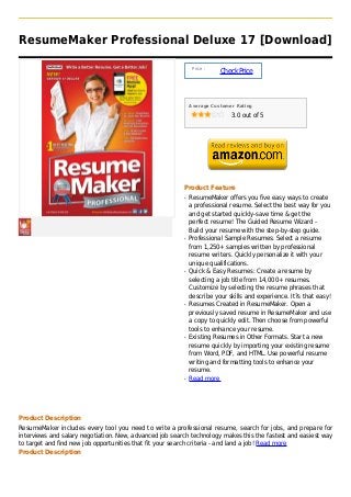 ResumeMaker Professional Deluxe 17 [Download]

                                                              Price :
                                                                        Check Price



                                                             Average Customer Rating

                                                                            3.0 out of 5




                                                         Product Feature
                                                         q   ResumeMaker offers you five easy ways to create
                                                             a professional resume. Select the best way for you
                                                             and get started quickly-save time & get the
                                                             perfect resume! The Guided Resume Wizard -
                                                             Build your resume with the step-by-step guide.
                                                         q   Professional Sample Resumes: Select a resume
                                                             from 1,250+ samples written by professional
                                                             resume writers. Quickly personalize it with your
                                                             unique qualifications.
                                                         q   Quick & Easy Resumes: Create a resume by
                                                             selecting a job title from 14,000+ resumes.
                                                             Customize by selecting the resume phrases that
                                                             describe your skills and experience. It?s that easy!
                                                         q   Resumes Created in ResumeMaker. Open a
                                                             previously saved resume in ResumeMaker and use
                                                             a copy to quickly edit. Then choose from powerful
                                                             tools to enhance your resume.
                                                         q   Existing Resumes in Other Formats. Start a new
                                                             resume quickly by importing your existing resume
                                                             from Word, PDF, and HTML. Use powerful resume
                                                             writing and formatting tools to enhance your
                                                             resume.
                                                         q   Read more




Product Description
ResumeMaker includes every tool you need to write a professional resume, search for jobs, and prepare for
interviews and salary negotiation. New, advanced job search technology makes this the fastest and easiest way
to target and find new job opportunities that fit your search criteria - and land a job! Read more
Product Description
 