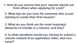 1. How do you ensure that your resume stands out
from others when applying for a job?
2. What tips do you have for someone who is just
starting to create their first resume?
3. What do you think are the most important
elements to include in a resume, and why?
4. In what situations would you choose to submit a
resume instead of an application letter, and vice
versa?
 