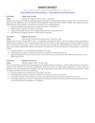 MANAV BHANOT
Phone: (916) 233 8483 | manav.bhanot.86@gmail.com | W2 or C2C
www.linkedin.com/in/manavbhanot https://github.com/manav-bhanot
Client Name : Adidas Group, Germany
Project : AMS-CAF-AP Integration (March, 2012 – July, 2013)
Development and Support of Web Services that provides legacy data from AMS (Asset Management System) system to CAF (Contract
Approval Form) application and to AP (Athlete Profile) application. Developed both a Service provider and a Service consumer.
Integrating web service providers and web service consumers into a single application.
 Implemented SOAP based web services using Spring and test it using SOAP UI.
 Added Transport Level Security (SSL) to the services.
 Integrated Spring Web Services with the legacy AMS application developed in Struts.
 Implementation of logging framework in Web Services using log4j.
Client Name : Adidas Group, Germany
Project : Materials and Inventory Planning (July, 2011 – December, 2011)
Materials and Inventory Planning, MIP in short, is an application developed for adidas in which the adidas customers/subsidiaries,
located at various regions all over the world, place forecast for the number of shoes, apparels and accessories assigned to each of
them. These forecast values play a critical role when some big event is in place like Football World Cup, Olympics etc. so that the
factories are already prepared with sufficient raw materials to produce them and thus the delivery of those products could be done
in time.
 Analyzing complex issues, doing RCAs and bug fixing in the code.
 Providing technical support, doing effort estimations and high level client communications.
 Aligning the deployment activities with the client server admin team and following the whole deployment process from the
beginning till the end.
Client Name : Adidas Group, Germany
Project : MiAdidas (August, 2010 – October, 2011)
This is a Support Project supporting 5 online applications of miadidas (USeComm, EUeComm, miTeam, BnM and Admin). Out of these,
EUeComm and USeComm are ecommerce applications, BnM and miTeam are retailer based applications in which orders are
delivered at the nearest retailer store and Admin is the internal application used by adidas business to launch a new product or offers
or change some features of the current product(s).
 Analyzing complex issues, doing RCAs and bug fixing in the code.
 Providing technical support, doing effort estimations and high level client communications.
 Taking client sign-offs on the code fixes to be done and implementing the fix within the stipulated time to build.
 Preparing test cases for SIT and UAT. Following the full production deployment process right from the beginning till the end
when sanity testing of the applications is completed.
 