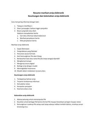 Resume manfaat arsip elektronik
Keuntungan dan kelemahan arsip elektronik
Cara menyaring informasi dengan baik :
1. Tabayun ( klarifikasi )
2. Zhan ( prasangka ) bahasa inggris prejudice
3. Bicara yang baik atau diam
Sebelum menyebarkan berita
a. Cari tahu informasi tekait kebenaran
b. Manfaat penyebaran berita
c. Efek penyebaran berita
Manfaat arsip elektronik
1. Cepat ditemukan
2. Pengindeksan yang fleksibel
3. Pencarian secara full-text
4. Kecil kemungkinan file akan hilang
5. Berdasarkan kata atau nama file jika tanpa sengaja dipindah
6. Menghemat tempat
7. Mengarsip secara digital
8. Berbagi arsip dengan mudah
9. Meniingkatkan keamanan
10. Mudah dalam melakukan recovery dara
Keuntungan arsip elektronik
1. Terdapatnya Salinan arsip
2. Terjamin terekamnya informasi
3. Kemudahan akses
4. Kecepatan penyajian
5. Keamana akses arsip
Kelemahan arsip elektronik
1. Adanya peluang untuk memanipulasi file
2. Kesulitan untuk berbagai file karena format file maupun kesediaan jaringan maupun akses
3. Kemungkinan rusaknya file setiap saat tanpa adanya indikasi terlebih dahulu, misalnya server
terserang virus.
 