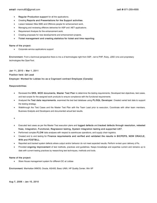 email- manirul83@gmail.com cell #-971-269-4999
• Regular Production support for all the applications.
• Creating Reports and Presentations for the Support activities.
• Liaison between Nike SME and Offshore people for enhancement work.
• Managing and reviewing offshore deliveries for ASP and .NET applications.
• Requirement Analysis for the enhancement work.
• Creating proposals for new developments and enhancement projects.
• Ticket management and creating statistics for ticket and time reporting.
Name of the project:
• Corporate service applications support
Environment: From a technical perspective there is mix a of technologies right from ASP, .net to PHP, Ruby, J2EE Unix and proprietary
technologies like OpenText.
Jan 11, 2010 – Mar 1, 2011
Position held: QA Lead
Employer: Worked for Loblaw Inc as a Cognizant contract Employee (Canada)
Responsibilities:
• Reviewed the SRS, MOD documents, Master Test Plan to determine the testing requirements, Developed test objectives, test cases,
and test scripts for the assigned work products to ensure compliance with the functional requirements.
• Analyzed the Test data requirements, examined the test bed database using PL/SQL Developer. Created varied test data to support
the testing strategy,
• Walkthrough the Test Cases and the Master Test Plan with the Team Lead prior to execution, Coordinate with other team members,
Business Analysts and Developers and documented actual test results.
•
• Executed test cases as per the Master Test execution plans and logged defects and tracked defects through resolution, retested
fixes, Integration, Functional, Regression testing, System Integration testing and supported UAT ,
• Performed complex FLOW data analyses with respect to warehouse operations, and supply chain logistics.
• Created end to end testing for Finance requirements and verified and validated the results in BICPEPS, NDW ORACLE,
WIN and POSTBILL.
• Reported and tracked system defects where output and/or behavior do not meet expected results. Perform re-test upon delivery of fix.
• Provided ongoing improvement of test methods, practices and guidelines. Keeps knowledge and expertise current and remains up to
date with current testing practices by researching test techniques, methods and tools.
Name of the project:
• Ware House management system for different DC at Loblaw
Environment: Manhattan WMOS, Oracle, AS/400, Basic UNIX, HP Quality Center, Win XP
Aug 7, 2006 – Jan 10, 2010
 