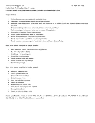 email- manirul83@gmail.com cell #-971-269-4999
Position held: Tech Lead and Main Developer
Employer: Worked for Staples and Brinker as a Cognizant contract Employee (India)
Responsibilities:
• Analyze Business requirements and provide feedback to clients.
• Participate in conference calls and meetings with clients as necessary.
• Participate in the development of the technical design and architecture for the system solutions and preparing detailed specifications
document.
• Create detailed design of the service components, database components, and UI layer.
• Performed coding and enhancement for the most the modules of the application.
• Investigation and resolution of critical system problems
• Provide Systems and integration Test to the Testing teams
• Provide development support during User Acceptance Testing
• Provide implementation support during production implementation
• Provide production trouble-shooting of the functionality implemented Assist in Systems Testing.
Name of the project completed in Staples Account:
• Data Protection service in Payment Card Industry (PCI-DPS)
• Buy Online Ship-To Store (BOSS)
• Web Collage – Template Integration
• Cheetah Mail Email Subscription
• Staples.ca website Home page redesign
• Staples.ca website SKU page redesign
• Department page widget
Name of the project completed in Brinker Account:
• Restaurant Ticker Application
• Delphi Crystal Report for OTB
• Employee Reimbursement Form
• Brinker Discussion Forum
• Sales Tax for Brinker International
• Vendor Net Application
• Brinker Family Fund Request Form
• Chili’s Website Redesign (year 2007 and 2008)
• Diversity Website Design
• Reason for Difference popup in SSPL
Project specific skills: .Net 2.0, JavaScript, HTML, CSS, Pervasive 2000i/Btrieve, ChatFX. Delphi Crystal, XML, ASP 3.0, VB Com, VB Script,
XSL, XML, SQL Server 2000, HTML,BizTalk Server, Interwoven Tool.
 