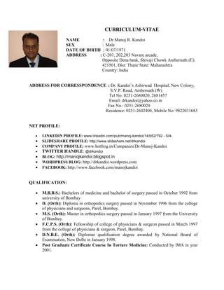 CURRICULUM-VITAE
                   NAME           : Dr Manoj R. Kandoi
                   SEX            : Male
                   DATE OF BIRTH : 01/07/1971
                   ADDRESS      : C-201, 202,203 Navare arcade,
                                 Opposite Dena bank, Shivaji Chowk Ambernath (E).
                                 421501, Dist: Thane State: Maharashtra
                                 Country: India


ADDRESS FOR CORRESSPONDENCE : Dr. Kandoi’s Ashirwad Hospital, New Colony,
                              S.V.P. Road, Ambernath (W)
                             Tel No: 0251-2680020, 2681457
                             Email: drkandoi@yahoo.co.in
                            Fax No.: 0251-2680020
                           Residence: 0251-2602404, Mobile No: 9822031683


NET PROFILE:

     LINKEDIN PROFILE: www.linkedin.com/pub/manoj-kandoi/14/b52/792 - 54k
     SLIDESHARE PROFILE: http://www.slideshare.net/drkandoi
     COMPANY PROFILE: www.hotfrog.in/Companies/Dr-Manoj-Kandoi
     TWITTER HANDLE: @drkandoi
     BLOG: http://manojkandoi.blogspot.in
     WORDPRESS BLOG: http://drkandoi.wordpress.com
     FACEBOOK: http://www.facebook.com/manojkandoi


QUALIFICATION:

     M.B.B.S.: Bachelors of medicine and bachelor of surgery passed in October 1992 from
      university of Bombay
     D. (Orth): Diploma in orthopedics surgery passed in November 1996 from the college
      of physicians and surgeons, Parel, Bombay.
     M.S. (Orth): Master in orthopedics surgery passed in January 1997 from the University
      of Bombay.
     F.C.P.S. (Orth): Fellowship of college of physicians & surgeon passed in March 1997
      from the college of physicians & surgeon, Parel, Bombay.
     D.N.B.E. (Orth): Diplomat qualification degree awarded by National Board of
      Examination, New Delhi in January 1998.
     Post Graduate Certificate Course In Torture Medicine: Conducted by IMA in year
      2001.
 