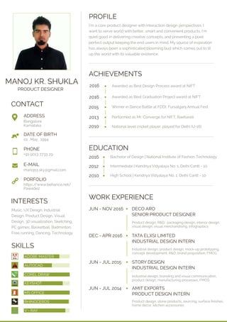 MANOJ KR. SHUKLA
PRODUCT DESIGNER
CONTACT
PROFILE
SKILLS
WORK EXPERIENCE
I'm a core product designer with interaction design perspectives. I
want to serve world with better, smart and convenient products. I'm
quiet good in delivering creative concepts, and presenting a pixel
perfect output keeping the end users in mind. My source of inspiration
has always been a sophisticated blooming bud which comes out to lit
up the world with its valuable existence.
INTERESTS
Music, UX Design, Industrial
Design, Product Design, Visual
Design, 3D visualization, Sketching,
PC games, Basketball, Badminton,
Free running, Dancing, Technology
JUN - NOV 2016 DECO ARO
SENIOR PRODUCT DESIGNER
Product design, R&D, packaging design, interior design,
visual design, visual merchandising, infograpbics
DEC - APR 2016 TATA ELXSI LIMITED
INDUSTRIAL DESIGN INTERN
Industrial design, product design, mock-up prototyping,
concept development, R&D, brand proposition, FMCG
JUN - JUL 2015 STORY DESIGN
INDUSTRIAL DESIGN INTERN
Industrial design, branding and visual communication,
product design, manufacturing processes, FMCG
JUN - JUL 2014 AMIT EXPORTS
PRODUCT DESIGN INTERN
Product design, stone products, sourcing, surface ﬁnishes,
home decor, kitchen accessories
EDUCATION
Bangalore
Karnataka
01 . May . 1994
+91 9013 7733 29
https://www.behance.net/
Pawade2
manojs1.sky@gmail.com
ADDRESS
PHONE
E-MAIL
PORFOLIO
DATE OF BIRTH
ADOBE MASTER
AUTOCAD
COREL DRAW
KEYSHOT
MS OFFICE
RHINOCEROS
V - RAY
ACHIEVEMENTS
Awarded as Best Design Process award at NIFT
Awarded as Best Graduation Project award at NIFT
Winner in Dance Battle at FDDI, Fursatganj Annual Fest
2016
2015
2016
Performed as Mr. Converge for NIFT, Raebareli
National level cricket player, played for Delhi (U-16)2010
2013
Bachelor of Design | National Institute of Fashion Technology2016
Intermediate | Kendriya Vidyalaya No. 1, Delhi Cantt - 102012
High School | Kendriya Vidyalaya No. 1, Delhi Cantt - 102010
 