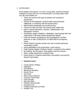  Job Description :
Works together with physician, co nurses, nursing aides, respiratory therapist,
radiologic technician within the unit and participate in providing quality health
care. My responsibilities are
 Takes and records vital signs of patients and do physical
assessment.
 Carries out all emergency medical orders and procedures
intelligently in conformity with the hospital policy.
 Make patient comfortable and provide privacy.
 Carries out CBC and other stat medical order without fail.
 Insert or assist Intravenous insertion, catheterization and
Nasogastric insertion.
 Administers oxygen inhalation, nebulization, tepid sponge bath and
medications in all routes except epidural and vaginal.
 Calls and request somebody to call immediately the resident
physician or call a CODE BLUE or CODE RED for emergency
cases.
 Hooks Patient in cardiac monitor and may do cardio-pulmonary
resuscitation (CPR).
 Assist defibrillation and synchronized cardio version.
 Calls hospital chaplain if extreme function is needed by the patient.
 Do charting. Be informative. Write legibly, brief and concise.
 Inform dietary department of patient’s diet.
 Assist doctor’s in physical examination and patient in pre-post for
Internal Examination.
 Equipment Used:
 Cardiac Monitor (Phillips)
 Defibrillator
 ECG Machine
 Mechanical Ventilators
 Infusion Pump
 Vein Finder
 Blood Pressure Machine
 Tympanic Thermometer
 Pulse Oximeter
 Bag Valve Mask
 Portable Pulse Oximeter
 Emergency Cart
 Weighing Scale Adult and Pedia
 Intubation Set
 
