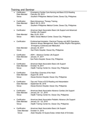 Training and Seminar
 Certification : Emergency Cardiac Care Nursing and Basic ECG Reading
Date Attended : February 28, 2013
Venue : Southern Philippines Medical Center, Davao City, Philippines
 Certification : Basic Intravenous Therapy Training
Date Attended : March 08-10, 2013
Venue : Southern Philippines Medical Center, Davao City, Philippines
 Certification : American Heart Association Basic Life Support and Advanced
Cardiac Life Support
Date Attended : May 23-25, 2014
Venue : Metro Davao Medical Center, Davao City, Philippines
 Certification : Endotracheal Intubation, Electrical Therapy and AED Operations,
Advance Airway Management, Basic Cardiac Rhythm Recognition,
Emergency Cardiovascular Medication
Date Attended : January 30, 2017
Venue : San Pedro Hospital, Davao City, Philippines
 Certification : ASHI – Advance Cardiac Life Support
Date Attended : January 31, 2017
Venue : San Pedro Hospital. Davao City, Philippines
 Certification : American Heart Association Basic Life Support
Date Attended : October 16, 2017
Venue : Health Training Center Inc. Davao City, Philippines
 Certification : Code Blue: Enemies of the Heart
Date Attended : August 09, 2018
Venue : Davao Doctors Hospital, Davao City, Philippines
 Certification : Tips and Tricks in ECG Reading and Interpretation
Date Attended : September 08, 2018
Venue : Davao Doctors Hospital, Davao City, Philippines
 Certification : American Heart Association Advance Cardiac Life Support
Date Attended : January 20 – 21, 2019
Venue : Health Training Center Inc. Davao City, Philippines
 Certification : American Heart Association Pediatric Advance Life Support
Date Attended : January 22 – 23, 2019
Venue : Health Training Center Inc. Davao City, Philippines
 Certification. : American Heart Association Basic Life Support
Date Attended : October 31, 2019
Venue : Aster Hospital, Al Quasis Dubai, United Arab of Emirates
 