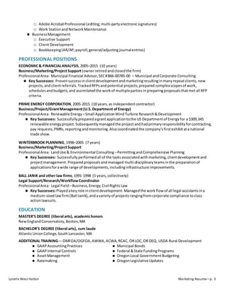 Lynelle West Hatton Marketing Resume—p. 3
□ Adobe AcrobatProfessional (editing; multi-partyelectronicsignatures)
□ Work StationandNetworkMaintenance
 BusinessManagement
□ Executive Support
□ Client Development
□ Bookkeeping(AR/AP;payroll;general/adjusting journalentries)
PROFESSIONAL POSITIONS
ECONOMIC& FINANCIALANALYSIS,2005–2015 (10 years)
Business/Marketing/ProjectSupport(ownerretiredandclosedthe firm)
ProfessionalArea: Municipal Financial Advisor, SEC#866-00785-00 – Municipal andCorporate Consulting
 Key Successes: Provensuccessinclientdevelopmentandmarketingresultinginmanyrepeatclients,new
projects,andclientreferrals.TrackedRFPsandpotential projects;prepared complexscopesof work,
schedulesandbudgets;and assimilatedthe workof multiplepartiesinpreparingproposalsthatmetall RFP
criteria.
PRIME ENERGY CORPORATION,2005-2015 (10 years,as independentcontractor)
Business/Project/GrantManagement(U.S.Department ofEnergy)
ProfessionalArea: RenewableEnergy –Small ApplicationWindTurbine Research&Development
 Key Successes: Successfullypreparedagrantapplicationtothe US Departmentof Energyfor a $309,345
renewable energy project.Subsequentlymanagedthe projectandhadprimaryresponsibilityforcontracting,
pay requests,PMRs, reportingandmonitoring.Alsocoordinated the company’s firstexhibitata national
trade show.
WINTERBROOK PLANNING, 1998–2005 (7 years)
Business/Marketing/ProjectSupport
ProfessionalArea: LandUse & Environmental Consulting –PermittingandComprehensive Planning
 Key Successes: Successfully performedall of the tasksassociatedwithmarketing,clientdevelopmentand
projectmanagement.Preparedproposalsandmanaged multi-disciplinaryteamsin the preparationof
applicationsforawide range of developments,includinginfrastructure improvements.
BALL JANIK and other law firms,1991-1998 (5 years,collectively)
Legal Support/Research/WorkflowCoordinator
ProfessionalArea: Legal Field –Business,Energy,CivilRights Law
 Key Successes:Playedakeyrole inclientdevelopment.Managedthe workflow of all legal assistantsina
medium-sizedlawfirm(Ball Janik),andavarietyof projectsrangingfromcorporate compliance toclass
actionlawsuits.
EDUCATION
MASTER’S DEGREE (liberal arts), academichonors
NewEnglandConservatory,Boston,MA
BACHELOR’S DEGREE (liberal arts), cum laude
AtlanticUnionCollege,SouthLancaster,MA
ADDITIONAL TRAINING— OMFOA/OGFOA,AWWA,ACWA,RCAC, ORLOC, OR DEQ, USDA Rural Development
 GAAPAccountingPractices
 GAAPInternal Controls
 AssetManagement
 Ratemaking
 Municipal Bonds
 Federal &State FundingPrograms
 OregonLocal GovernmentBudgeting
 OregonLegislativeUpdates
 