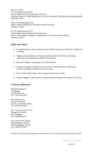 July 15-16 2010
3rd CAL Media Summit 2011
Held at BulSU Hostel, Bulacan State University
Merging Content w/ Media Practitioners Views & Assessment: The Making of Enhanced Media
February 22,2011

Music Video Making Seminar
Held at Federizo Hall Room 209, Bulacan State University
February 15,2012

4th CAL Media Summit 2012
Held at BulSU Hostel, Bulacan State University
Theme: Mass Media as Catalyst in Uplifting Social Awareness of the Filipinos
February 16,2012


Skills and Values:

       Exceptional listener and communicator who effectively conveys information verbally and
       in writing.

       Highly analytical thinking with demonstrated talent for identifying, scrutinizing,
       improving, and streamlining complex work processes.

       Basic knowledge in editing audio and video software

       Flexible team player who thrives in environments requiring ability to effectively
       prioritize and juggle multiple concurrent projects.

       Proven relationship-builder with unsurpassed interpersonal skills.

       Highly adaptable, mobile, positive, resilient, patient risk-taker who is open to new ideas.


Character Reference:
Ms.Rowena Romero
Coordinator
United Pelbos Inc.
Tel: +639391552190

Mrs. Oleene Chan
Executive Director
Institute of Internal Auditors
Tel: +639392310630

Mrs. Arsenia Gonzales Chua
Manager & Provider
N2a Enterprises
Tel: +639494392775

Mr. Lorenzo D.G. Maigue
Superintendent, SSS Srl.
Training Manager, WLSA
Tel: +639997227869


I hereby certify that all information written above is true to the best of my knowledge and skills.


                                                                       _____________________

                                                                                Lady Lee
 