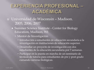 EXPERIENCIA PROFESIONAL – ACADÉMICAUniversidad de Wisconsin – Madison.	2005, 2006, 2007Summer Science Institute - Center for Biology Education, Madison, WIMentor de InvestigaciónIntroducción a estudiantes de educación secundaria a la investigación en instituciones de educación superior.Desarrollar un proyecto de investigación con dos estudiantes de la educación secundaria por 7 semanas.Participar en la puesta en marcha de un seminario de técnicas de tutoría para estudiantes de pre y post grado cursando carreras biológicas.7/25/2011Mateo F. Budinich12