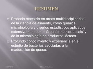 RESUMENProbada maestría en áreas multidisciplinarias de la ciencia de alimento, como química, microbiología y diseños estadísticos aplicados extensivamente en el área de ‘nutraceuticals’ y de la microbiología de productos lácteos. Profundo conocimiento y experiencia en el estudio de bacterias asociadas a la maduración de queso.7/25/2011Mateo F. Budinich3