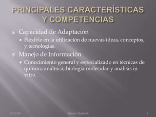 PRINCIPALES CARACTERÍSTICAS Y COMPETENCIASCapacidad de AdaptaciónFlexible en la utilización de nuevas ideas, conceptos, y tecnologías. Manejo de InformaciónConocimiento general y especializado en técnicas de química analítica, biología molecular y análisis in vitro.  	7/25/2011Mateo F. Budinich8