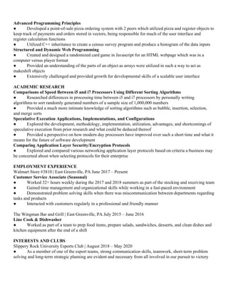 Advanced Programming Principles
● Developed a point-of-sale pizza ordering system with 2 peers which utilized pizza and register objects to
keep track of payments and orders stored in vectors, being responsible for much of the user interface and
register calculation functions
● Utilized C++ inheritance to create a census survey program and produce a histogram of the data inputs
Structured and Dynamic Web Programming
● Created and designed a randomized card game in Javascript for an HTML webpage which was in a
computer versus player format
● Provided an understanding of the parts of an object as arrays were utilized in such a way to act as
makeshift objects
● Extensively challenged and provided growth for developmental skills of a scalable user interface
ACADEMIC RESEARCH
Comparisons of Speed Between i5 and i7 Processors Using Different Sorting Algorithms
● Researched differences in processing time between i5 and i7 processors by personally writing
algorithms to sort randomly generated numbers of a sample size of 1,000,000 numbers
● Provided a much more intimate knowledge of sorting algorithms such as bubble, insertion, selection,
and merge sorts
Speculative Execution Applications, Implementations, and Configurations
● Explored the development, methodology, implementation, utilization, advantages, and shortcomings of
speculative execution from prior research and what could be deduced thereof
● Provided a perspective on how modern day processors have improved over such a short time and what it
means for the future of software development
Comparing Application Layer Security/Encryption Protocols
● Explored and compared various networking application layer protocols based on criteria a business may
be concerned about when selecting protocols for their enterprise
EMPLOYMENT EXPERIENCE
Walmart Store #3810 | East Greenville, PA June 2017 – Present
Customer Service Associate (Seasonal)
● Worked 32+ hours weekly during the 2017 and 2018 summers as part of the stocking and receiving team
● Gained time management and organizational skills while working in a fast-paced environment
● Demonstrated problem solving skills when there was miscommunication between departments regarding
tasks and products
● Interacted with customers regularly in a professional and friendly manner
The Wingman Bar and Grill | East Greenville, PA July 2015 – June 2016
Line Cook & Dishwasher
● Worked as part of a team to prep food items, prepare salads, sandwiches, desserts, and clean dishes and
kitchen equipment after the end of a shift
INTERESTS AND CLUBS
Slippery Rock University Esports Club | August 2018 – May 2020
● As a member of one of the esport teams, strong communication skills, teamwork, short-term problem
solving and long-term strategic planning are evident and necessary from all involved in our pursuit to victory
 