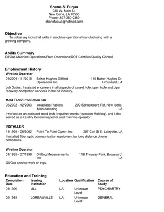 Shane S. Fuqua
935 W. Main St.
New Iberia, LA 70560
Phone: 337-380-0389
shanefuqua@hotmail.com
Objective
To utilize my industrial skills in machine operations/manufacturing with a
growing company.
Ability Summary
Oil/Gas Machine Operations/Plant Operations/DOT Certified/Quality Control
Employment History
Wireline Operator
01/2004 - 11/2015 Baker Hughes Oilfield
Operations Inc
110 Baker Hughes Dr,
Broussard, LA
Job Duties: I assisted engineers in all aspects of cased hole, open hole and pipe
recovery completion services in the oil industry.
Mold Tech/ Production QC
05/2002 - 12/2003 Acadiana Plastics
Manufacturing
200 Schoolboard Rd, New Iberia,
LA
I worked as an assistant mold tech.I repaired molds (Injection Molding), and i also
served as a Quality Control inspector and machine operator.
INSTALLER
11/1999 - 08/2002 Point To Point Comm Inc 207 Carl St 6, Lafayette, LA
I installed fiber optic communication equipment for long distance phone
companies.
Wireline Operator
01/1995 - 07/1999 Drilling Measurements
Inc
118 Thruway Park, Broussard,
LA
Oil/Gas service work on rigs.
Education and Training
Completion
Date
Issuing
Institution
Location Qualification Course of
Study
01/1990 ULL LA Unknown
Level
PSYCHIARTRY
05/1988 LOREAUVILLE LA Unknown
Level
GENERAL
 