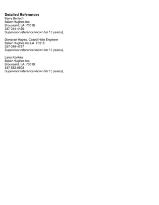 Detailed References
Kerry Bertsch
Baker Hughes Inc.
Broussard, LA 70518
337-344-4150
Supervisor reference known for 10 year(s).
Donovan Hayes, Cased Hole Engineer
Baker Hughes Inc.LA 70518
337-349-4757
Supervisor reference known for 10 year(s).
Larry Konhke
Baker Hughes Inc.
Broussard, LA 70518
337-552-8803
Supervisor reference known for 10 year(s).
 