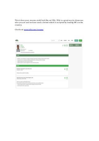 This is how your resume could look like on IDfy. IDfy is a great way to showcase
who you are and we have used a format which is accepted by leading HR’s in the
country.
Check out www.idfy.com/resume
 