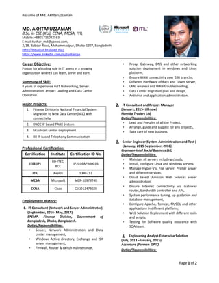 Resume of Md. Akhtaruzzaman
Page 1 of 2
MD. AKHTARUZZAMAN
B.Sc. in CSE (KU), CCNA, MCSA, ITIL
Mobile: +8801711082583
E-mail:tushar_md@yahoo.com,
2/18, Baboar Road, Mohammadpur, Dhaka-1207, Bangladesh
http://hitushar.branded.me/
https://www.linkedin.com/in/tusharcse
Career Objective:
Pursue for a leading role in IT arena in a growing
organization where I can learn, serve and earn.
Summary of Skill:
8 years of experience in IT Networking, Server
Administration, Project Leading and Data Center
Operation.
Major Projects:
1. Finance Division’s National Financial System
Migration to New Data Center(BCC) with
connectivity
2. DNCC IP based PABX System
3. bKash call center deployment
4. BR IP based Telephony Communication
Professional Certification:
Certification Institute Certification ID No.
ITEE(IP)
BD-ITEC,
BCC
IP2016APR00016
ITIL Axelos 5346232
MCSA Microsoft MCP-10979740
CCNA Cisco CSCO12473028
Employment History:
1. IT Consultant (Network and Server Administrator)
(September, 2016- May, 2017)
SPEMP, Finance Division, Government of
Bangladesh, Dhaka, Bangladesh.
Duties/Responsibilities:
 Server, Network Administration and Data
center management,
 Windows Active directory, Exchange and ISA
server management,
 Firewall, Router & switch maintenance,
 Proxy, Gateway, DNS and other networking
solution deployment in windows and Linux
platform,
 Ensure WAN connectivity over 200 branchs,
 Different Hardware of Rack and Tower server,
 LAN, wireless and WAN troubleshooting,
 Data Center migration plan and design,
 Antivirus and application administration.
2. IT Consultant and Project Manager
(January, 2015- till now)
Hamida Traders Ltd,
Duties/Responsibilities:
 Lead and Presales of all the Project,
 Arrange, guide and suggest for any projects,
 Take care of new business,
3. Senior Engineer(System Administration and Test )
(January, 2015-September, 2016)
Grameen-Intel Social Business Ltd,
Duties/Responsibilities:
 Maintain all servers including clouds,
 Install, configure Linux and windows servers,
 Manage Hyper-V’s, File server, Printer server
and different services,
 Cloud based (Amazon Web Service) server
administration,
 Ensure Internet connectivity via Gateway
router, bandwidth controller and APs,
 System performance tuning, up gradation and
database management,
 Configure Apache, Tomcat, MySQL and other
applications in different platform,
 Web Solution Deployment with different tools
and scripts,
 Testing for Software quality assurance with
SQA team.
4. Engineering Analyst-Enterprise Solution
(July, 2013 –January, 2015)
Accenture (Former- GPIT).
Duties/Responsibilities:
 