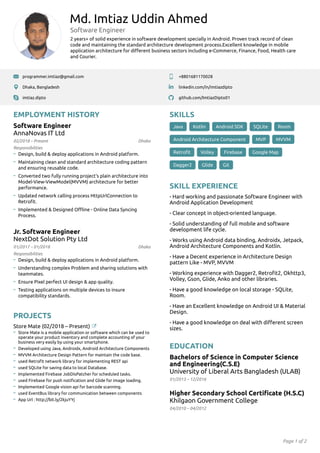 Page 1 of 2
Md. Imtiaz Uddin Ahmed
Software Engineer
2 years+ of solid experience in software development specially in Android. Proven track record of clean
code and maintaining the standard architecture development process.Excellent knowledge in mobile
application architecture for diﬀerent business sectors including e-Commerce, Finance, Food, Health care
and Courier.
programmer.imtiaz@gmail.com +8801681170028
Dhaka, Bangladesh linkedin.com/in/imtiazdipto
imtiaz.dipto github.com/ImtiazDipto01
EMPLOYMENT HISTORY
02/2018 – Present
Software Engineer
AnnaNovas IT Ltd
Dhaka
Design, build & deploy applications in Android platform.
Maintaining clean and standard architecture coding pattern
and ensuring reusable code.
Converted two fully running project's plain architecture into
Model-View-ViewModel(MVVM) architecture for better
performance.
Updated network calling process HttpUrlConnection to
Retroﬁt.
Implemented & Designed Oﬄine - Online Data Syncing
Process.
01/2017 – 01/2018
Jr. Software Engineer
NextDot Solution Pty Ltd
Dhaka
Design, build & deploy applications in Android platform.
Understanding complex Problem and sharing solutions with
teammates.
Ensure Pixel perfect UI design & app quality.
Testing applications on multiple devices to insure
compatibility standards.
PROJECTS
Store Mate (02/2018 – Present)
Store Mate is a mobile application or software which can be used to
operate your product inventory and complete accounting of your
business very easily by using your smartphone.
Developed using Java, Androidx, Android Architecture Components
MVVM Architecture Design Pattern for maintain the code base.
used Retroﬁt network library for implementing REST api
used SQLite for saving data to local Database.
Implemented Firebase JobDisPatcher for scheduled tasks.
used Firebase for push notiﬁcation and Glide for image loading.
Implemented Google vision api for barcode scanning.
used EventBus library for communication between components
App Url : http://bit.ly/2kjuYYj
SKILLS
Java Kotlin Android SDK SQLite Room
Android Architecture Component MVP MVVM
Retroﬁt Volley Firebase Google Map
Dagger2 Glide Git
SKILL EXPERIENCE
- Hard working and passionate Software Engineer with
Android Application Development
- Clear concept in object-oriented language.
- Solid understanding of full mobile and software
development life cycle.
- Works using Android data binding, Androidx, Jetpack,
Android Architecture Components and Kotlin.
- Have a Decent experience in Architecture Design
pattern Like - MVP, MVVM
- Working experience with Dagger2, Retroﬁt2, Okhttp3,
Volley, Gson, Glide, Anko and other libraries.
- Have a good knowledge on local storage - SQLite,
Room.
- Have an Excellent knowledge on Android UI & Material
Design.
- Have a good knowledge on deal with diﬀerent screen
sizes.
EDUCATION
01/2013 – 12/2016
Bachelors of Science in Computer Science
and Engineering(C.S.E)
University of Liberal Arts Bangladesh (ULAB)
04/2010 – 04/2012
Higher Secondary School Certiﬁcate (H.S.C)
Khilgaon Government College
Responsibilities
Responsibilities
 