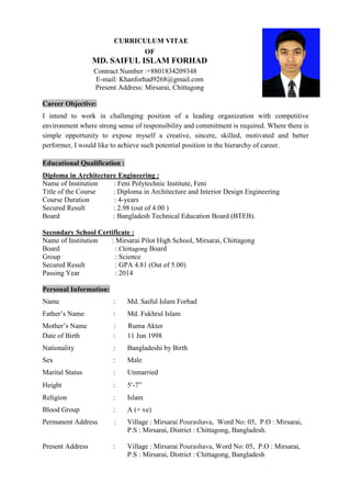 CURRICULUM VITAE
OF
MD. SAIFUL ISLAM FORHAD
Contract Number :+8801834209348
E-mail: Khanforhad9268@gmail.com
Present Address: Mirsarai, Chittagong
Career Objective:
I intend to work in challenging position of a leading organization with competitive
environment where strong sense of responsibility and commitment is required. Where there is
simple opportunity to expose myself a creative, sincere, skilled, motivated and better
performer, I would like to achieve such potential position in the hierarchy of career.
Educational Qualification :
Diploma in Architecture Engineering :
Name of Institution : Feni Polytechnic Institute, Feni
Title of the Course : Diploma in Architecture and Interior Design Engineering
Course Duration : 4-years
Secured Result : 2.98 (out of 4.00 )
Board : Bangladesh Technical Education Board (BTEB).
Secondary School Certificate :
Name of Institution : Mirsarai Pilot High School, Mirsarai, Chittagong
Board : Chittagong Board
Group : Science
Secured Result : GPA 4.81 (Out of 5.00)
Passing Year : 2014
Personal Information:
Name : Md. Saiful Islam Forhad
Father’s Name : Md. Fukhrul Islam
Mother’s Name : Ruma Akter
Date of Birth : 11 Jun 1998
Nationality : Bangladeshi by Birth
Sex : Male
Marital Status : Unmarried
Height : 5-7”
Religion : Islam
Blood Group : A (+ ve)
Permanent Address : Village : Mirsarai Pourashava, Word No: 05, P.O : Mirsarai,
P.S : Mirsarai, District : Chittagong, Bangladesh.
Present Address : Village : Mirsarai Pourashava, Word No: 05, P.O : Mirsarai,
P.S : Mirsarai, District : Chittagong, Bangladesh
 