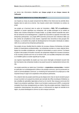 Résumé : Mesure de l’efficacité des projets NPR 2012
3
qui donne des informations détaillées sur chaque projet et sur chaque mesure de
l’efficacité.
Quels impacts observe-t-on au niveau des projets ?
Les impacts au niveau du projet comprennent les effets en lien direct avec les activités déve-
loppées dans le cadre de ce dernier. Ces impacts varient selon l’orientation du contenu du
projet.
Les projets qui s’inscrivent dans le cadre de l’orientation « R&D, TST et qualification »
apportent un soutien spécifique aux entreprises, afin qu’elles échangent et se mettent en
réseau avec d’autres entreprises et hautes écoles, ou qu’elles mènent ensemble des activi-
tés de recherche et de développement. L’objectif est d’accroître la capacité d’innovation des
entreprises participantes. Les projets NPR examinés promeuvent des institutions telles que
des centres de compétence et des clusters, organisent des rencontres et des groupes thé-
matiques, ou encadrent des projets de développement et d’innovation individuels et collabo-
ratifs mis sur pied par les entreprises participantes.
Ces projets ont pour résultat direct la création de nouveaux réseaux d’entreprises, de hautes
écoles et d’associations professionnelles. Les entreprises ancrées au niveau régional déve-
loppent de nouvelles compétences, se forgent et transmettent un savoir commun. Ce faisant
et grâce à des projets d’innovation concrets, les entreprises intègrent de nouveaux processus
et de nouveaux produits sont mis sur le marché. Enfin, de nouvelles entreprises sont créées
ou s’installent grâce au soutien apporté par le projet.
Les organes responsables de projets que nous avons interrogés connaissent souvent très
bien les besoins des entreprises locales et se posent souvent en représentants de leurs inté-
rêts.
Les projets examinés qui optent pour l’orientation « coopérations commerciales » insistent
en particulier sur le développement d’offres et de produits communs, dont ils promeuvent en
outre la commercialisation commune. Le monitoring de l’avancement d’un projet joue un rôle
important lorsqu’il s’agit d’une coopération entre plusieurs partenaires.
On a observé dans les projets examinés que les étapes de la mise en œuvre duraient jusqu’à
ce que le produit ou le paquet de produits (par exemple des offres touristiques forfaitaires ou
des corbeilles de spécialités régionales) arrivent sur le marché. Des marques communes font
l’objet d’une protection spécifique. Grâce à une formation soutenue par la NPR, un personnel
compétent fournit des renseignements aux clients. Dans les projets examinés, l’objectif de la
coopération interentreprises vise parfois aussi un renforcement du degré de notoriété de la
région, du produit développé en commun ou de la marque commune.
 