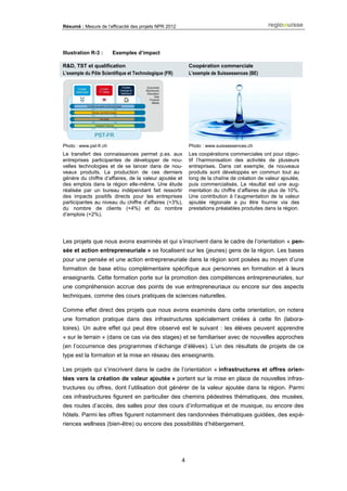 Résumé : Mesure de l’efficacité des projets NPR 2012
4
Illustration R-3 : Exemples d’impact
R&D, TST et qualification
L’exemple du Pôle Scientifique et Technologique (FR)
Coopération commerciale
L’exemple de Suissessences (BE)
Photo : www.pst-fr.ch Photo : www.suissessences.ch
Le transfert des connaissances permet p.ex. aux
entreprises participantes de développer de nou-
velles technologies et de se lancer dans de nou-
veaux produits. La production de ces derniers
génère du chiffre d’affaires, de la valeur ajoutée et
des emplois dans la région elle-même. Une étude
réalisée par un bureau indépendant fait ressortir
des impacts positifs directs pour les entreprises
participantes au niveau du chiffre d’affaires (+3%),
du nombre de clients (+4%) et du nombre
d’emplois (+2%).
Les coopérations commerciales ont pour objec-
tif l’harmonisation des activités de plusieurs
entreprises. Dans cet exemple, de nouveaux
produits sont développés en commun tout au
long de la chaîne de création de valeur ajoutée,
puis commercialisés. Le résultat est une aug-
mentation du chiffre d’affaires de plus de 10%.
Une contribution à l’augmentation de la valeur
ajoutée régionale a pu être fournie via des
prestations préalables produites dans la région.
Les projets que nous avons examinés et qui s’inscrivent dans le cadre de l’orientation « pen-
sée et action entrepreneuriale » se focalisent sur les (jeunes) gens de la région. Les bases
pour une pensée et une action entrepreneuriale dans la région sont posées au moyen d’une
formation de base et/ou complémentaire spécifique aux personnes en formation et à leurs
enseignants. Cette formation porte sur la promotion des compétences entrepreneuriales, sur
une compréhension accrue des points de vue entrepreneuriaux ou encore sur des aspects
techniques, comme des cours pratiques de sciences naturelles.
Comme effet direct des projets que nous avons examinés dans cette orientation, on notera
une formation pratique dans des infrastructures spécialement créées à cette fin (labora-
toires). Un autre effet qui peut être observé est le suivant : les élèves peuvent apprendre
« sur le terrain » (dans ce cas via des stages) et se familiariser avec de nouvelles approches
(en l’occurrence des programmes d’échange d’élèves). L’un des résultats de projets de ce
type est la formation et la mise en réseau des enseignants.
Les projets qui s’inscrivent dans le cadre de l’orientation « infrastructures et offres orien-
tées vers la création de valeur ajoutée » portent sur la mise en place de nouvelles infras-
tructures ou offres, dont l’utilisation doit générer de la valeur ajoutée dans la région. Parmi
ces infrastructures figurent en particulier des chemins pédestres thématiques, des musées,
des routes d’accès, des salles pour des cours d’informatique et de musique, ou encore des
hôtels. Parmi les offres figurent notamment des randonnées thématiques guidées, des expé-
riences wellness (bien-être) ou encore des possibilités d’hébergement.
 