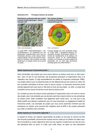 Résumé : Mesure de l’efficacité des projets NPR 2012
6
Illustration R-5 : Principaux facteurs de réussite
Planification professionnelle des projets
L’exemple du Nationalparkregion – Gesund-
heitsregion (GR)
Des équipes globales
L’exemple du Kompetenz-Zentrum Erneuerbare
Energie SüdThurgau (TG)
Photo : www.nationalpark.ch Photo : www.keest.ch
Le projet NPR « Nationalparkregion – Ge-
sundheitsregion » se caractérise par une
planification professionnelle ainsi que par
l’implication précoce, à des niveaux hiérar-
chiques élevés, de tous les acteurs impor-
tants du domaine. Ceci constitue une base
solide pour un progrès continu et le succès
du projet.
L’équipe globale qui s’est constituée autour
du projet NPR « Kompetenz-Zentrum Er-
neuerbare Energie SüdThurgau (KEEST) »,
formée de représentants de la politique, de
l’économie privée et de l’administration,
contribue à la réussite du projet (quelque 40
entreprises ont pu faire des économies
d’énergie grâce aux offres KEEST).
Quels impacts pour l’économie privée ?
Dans l’échantillon des projets que nous avons retenus, le secteur privé joue un rôle impor-
tant : dans 12 des 21 cas examinés, des entreprises participent à l’organisation et/ou à la
réalisation des projets. Il s’agit essentiellement de petites et moyennes entreprises (PME).
Les projets retenus pour la présente étude ont été sélectionnés par les cantons en raison de
leur caractère exemplaire et de leur mise en œuvre réussie. La dimension économie privée
semble apparemment avoir joué un rôle dans le choix de ces projets : en effet, un projet sera
considéré comme réussi s’il est bien ancré dans le secteur privé.
On constate que plus les acteurs privés participent à l’organisation et/ou à la mise en œuvre
des projets, plus il est probable que ces derniers aient des impacts directs sur les entreprises
du secteur privé. Cette corrélation vaut également dans l’autre sens : ce n’est que si des
effets positifs sont attendus rapidement que l’on peut escompter un engagement notable de
l’économie privée. Les exemples de projets que nous avons examinés montrent que des
entreprises du secteur privé peuvent être intégrées dans la NPR si les projets présentent
pour elles un bénéfice clair et évident.
Quels impacts sur l’économie régionale ?
La plupart du temps, les organes responsables de projets ne sont pas en mesure de faire
des énoncés quantitatifs concernant les impacts de leur projet sur la création de valeur ajou-
tée et d’emplois au niveau régional (à noter que ces organes n’avaient pas non plus de man-
dat spécifique dans ce sens). Il a fallu, pour cette raison, se baser sur des estimations
 